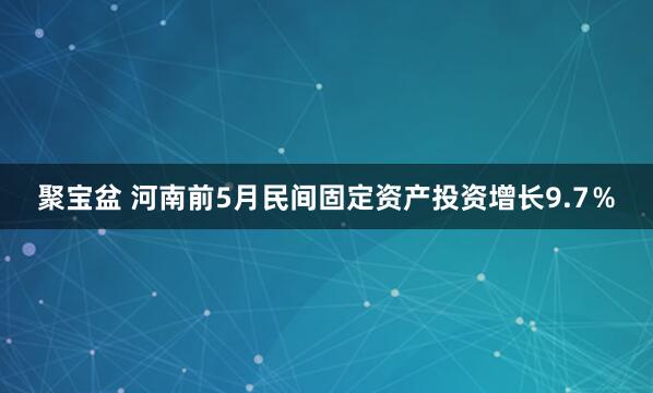 聚宝盆 河南前5月民间固定资产投资增长9.7％