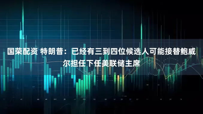 国荣配资 特朗普：已经有三到四位候选人可能接替鲍威尔担任下任美联储主席
