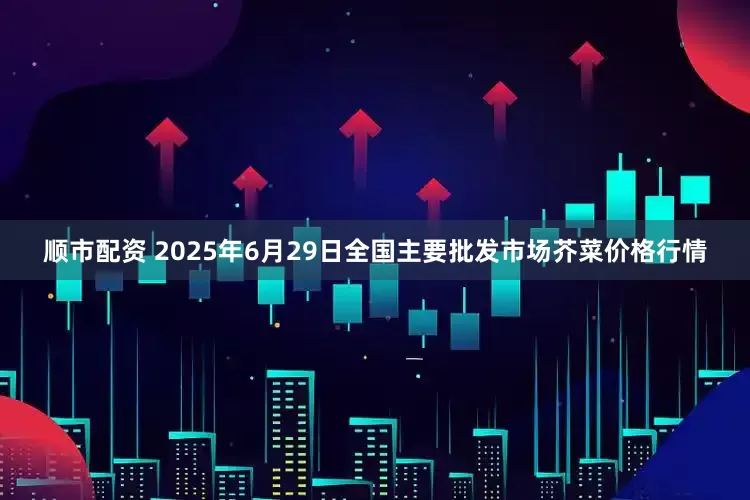 顺市配资 2025年6月29日全国主要批发市场芥菜价格行情