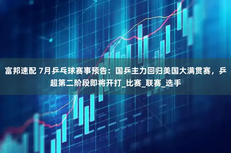 富邦速配 7月乒乓球赛事预告：国乒主力回归美国大满贯赛，乒超第二阶段即将开打_比赛_联赛_选手