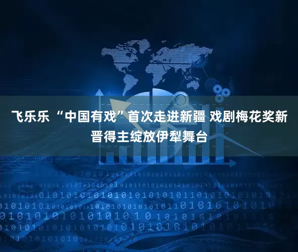 飞乐乐 “中国有戏”首次走进新疆 戏剧梅花奖新晋得主绽放伊犁舞台