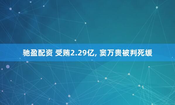 驰盈配资 受贿2.29亿, 窦万贵被判死缓