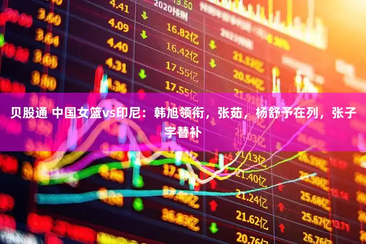 贝股通 中国女篮vs印尼：韩旭领衔，张茹，杨舒予在列，张子宇替补
