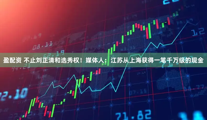 盈配资 不止刘正清和选秀权！媒体人：江苏从上海获得一笔千万级的现金