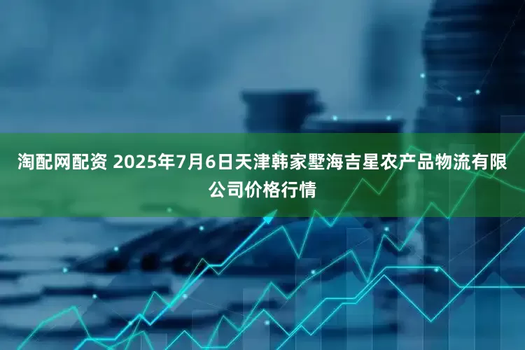 淘配网配资 2025年7月6日天津韩家墅海吉星农产品物流有限公司价格行情