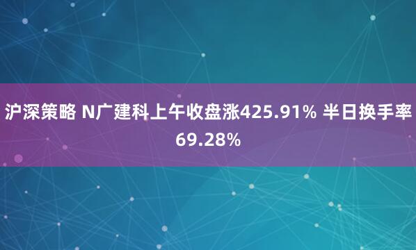 沪深策略 N广建科上午收盘涨425.91% 半日换手率69.28%