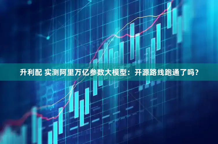 升利配 实测阿里万亿参数大模型：开源路线跑通了吗？