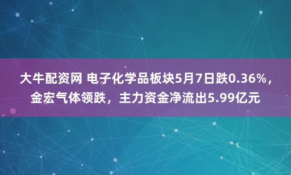 大牛配资网 电子化学品板块5月7日跌0.36%，金宏气体领跌，主力资金净流出5.99亿元