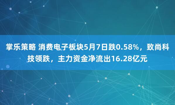 掌乐策略 消费电子板块5月7日跌0.58%，致尚科技领跌，主力资金净流出16.28亿元