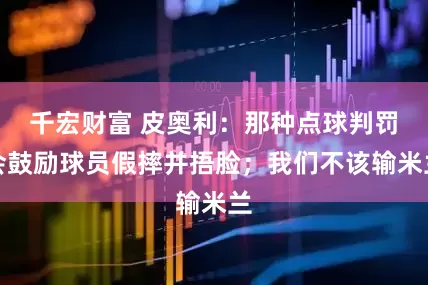 千宏财富 皮奥利：那种点球判罚会鼓励球员假摔并捂脸；我们不该输米兰