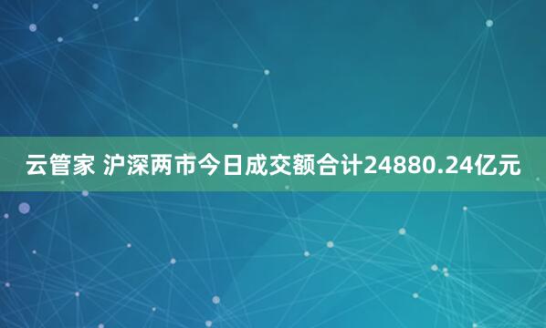 云管家 沪深两市今日成交额合计24880.24亿元