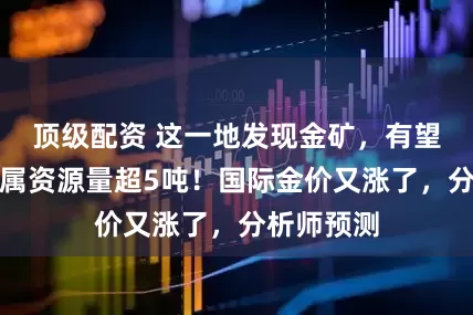 顶级配资 这一地发现金矿，有望新增金金属资源量超5吨！国际金价又涨了，分析师预测