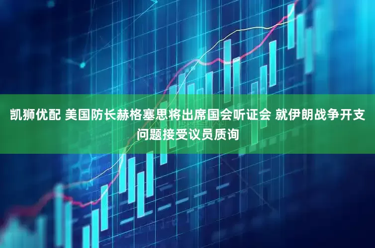 凯狮优配 美国防长赫格塞思将出席国会听证会 就伊朗战争开支问题接受议员质询
